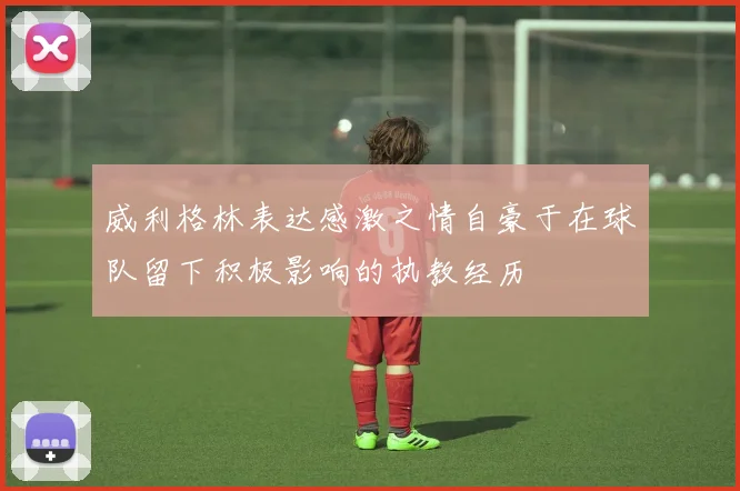 威利格林表达感激之情自豪于在球队留下积极影响的执教经历