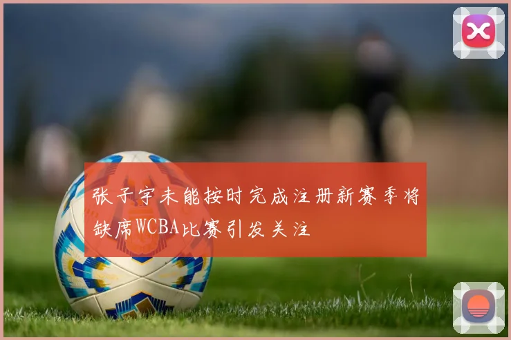 张子宇未能按时完成注册新赛季将缺席WCBA比赛引发关注