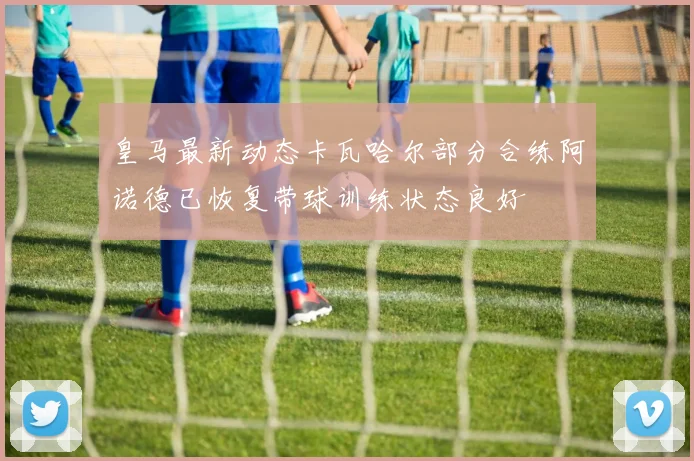 皇马最新动态卡瓦哈尔部分合练阿诺德已恢复带球训练状态良好