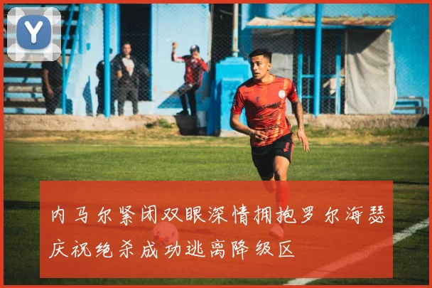 内马尔紧闭双眼深情拥抱罗尔海瑟庆祝绝杀成功逃离降级区