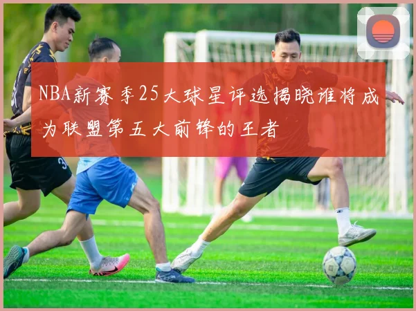 NBA新赛季25大球星评选揭晓谁将成为联盟第五大前锋的王者