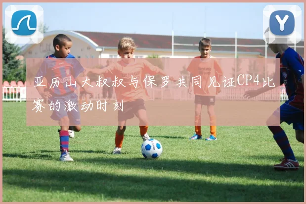 亚历山大叔叔与保罗共同见证CP4比赛的激动时刻