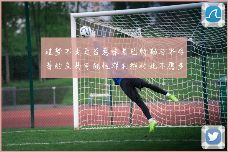 追梦不走是否意味着巴特勒与字母哥的交易可能性邓利维对此不愿多谈