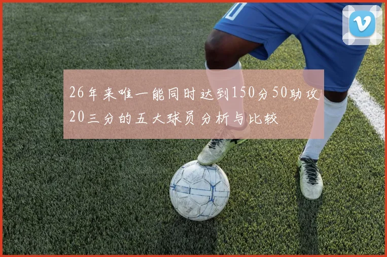 26年来唯一能同时达到150分50助攻20三分的五大球员分析与比较