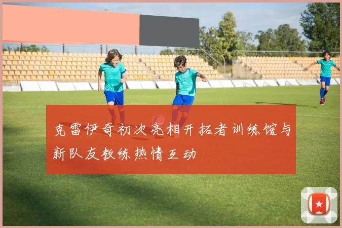 克雷伊奇初次亮相开拓者训练馆与新队友教练热情互动