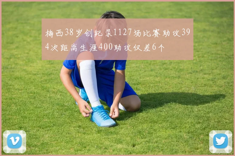 梅西38岁创纪录1127场比赛助攻394次距离生涯400助攻仅差6个