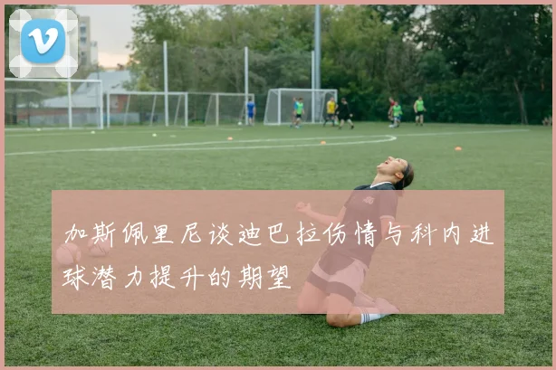 加斯佩里尼谈迪巴拉伤情与科内进球潜力提升的期望