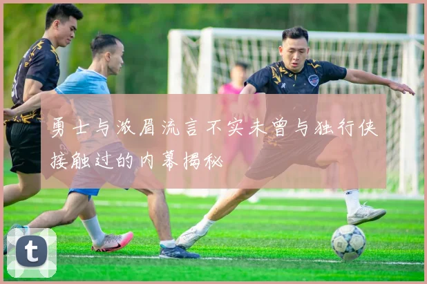 勇士与浓眉流言不实未曾与独行侠接触过的内幕揭秘