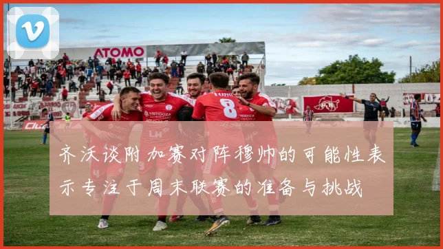 齐沃谈附加赛对阵穆帅的可能性表示专注于周末联赛的准备与挑战