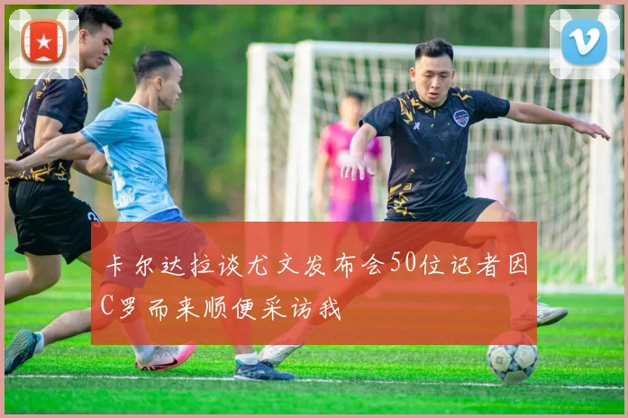 卡尔达拉谈尤文发布会50位记者因C罗而来顺便采访我