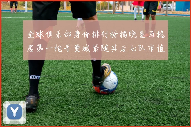全球俱乐部身价排行榜揭晓皇马稳居第一枪手曼城紧随其后七队市值超十亿