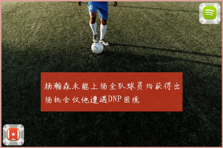 杨瀚森未能上场全队球员均获得出场机会仅他遭遇DNP困境