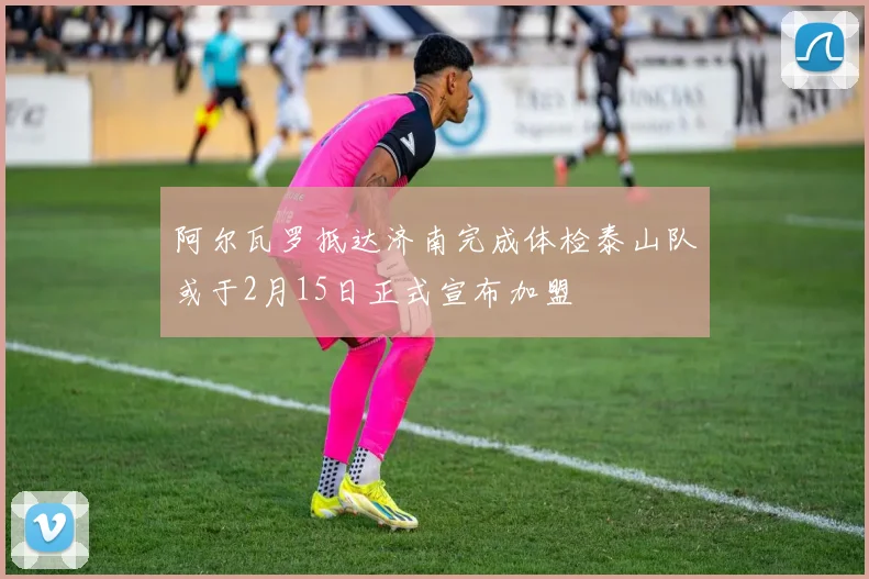 阿尔瓦罗抵达济南完成体检泰山队或于2月15日正式宣布加盟