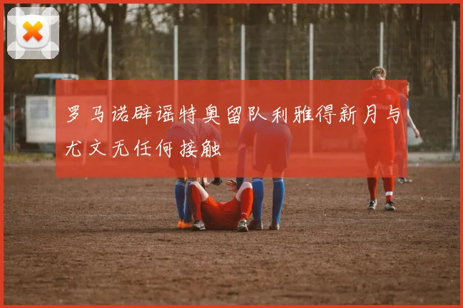 罗马诺辟谣特奥留队利雅得新月与尤文无任何接触