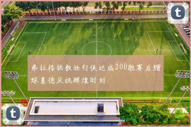 弗拉格执教独行侠达成200胜赛后赠球基德庆祝辉煌时刻