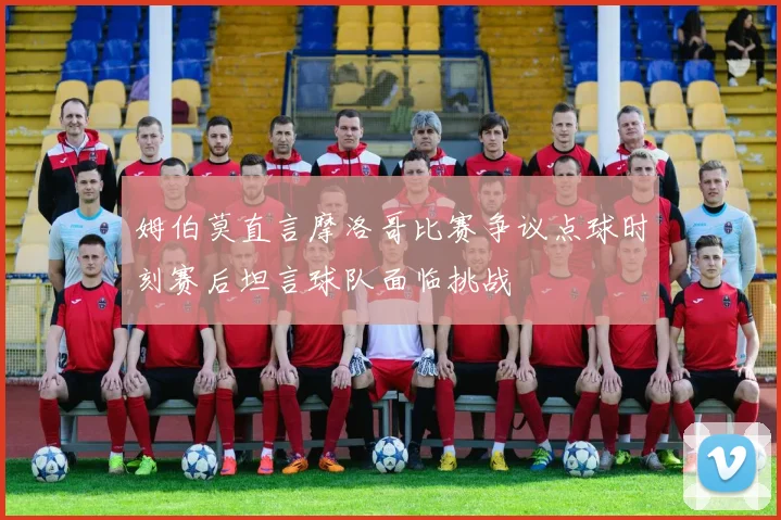 姆伯莫直言摩洛哥比赛争议点球时刻赛后坦言球队面临挑战