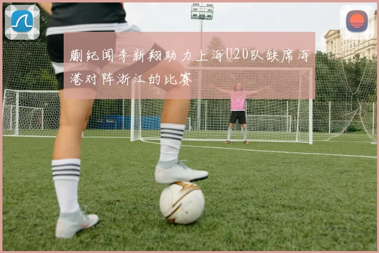 蒯纪闻李新翔助力上海U20队缺席海港对阵浙江的比赛