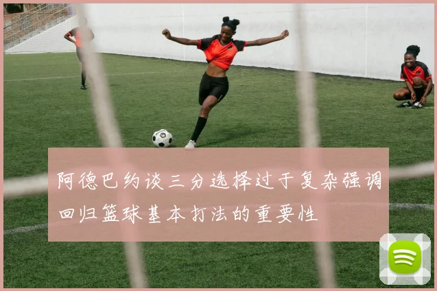 阿德巴约谈三分选择过于复杂强调回归篮球基本打法的重要性