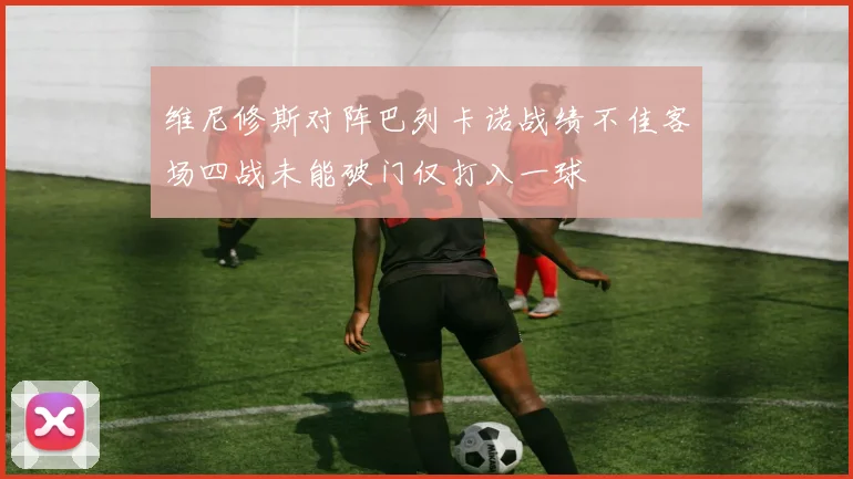 维尼修斯对阵巴列卡诺战绩不佳客场四战未能破门仅打入一球