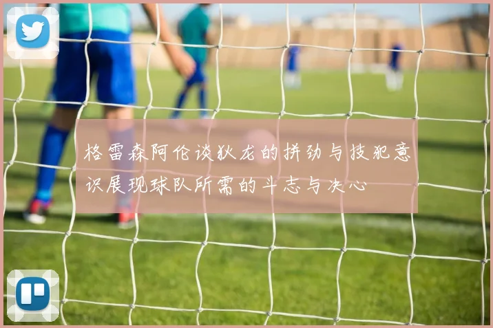 格雷森阿伦谈狄龙的拼劲与技犯意识展现球队所需的斗志与决心