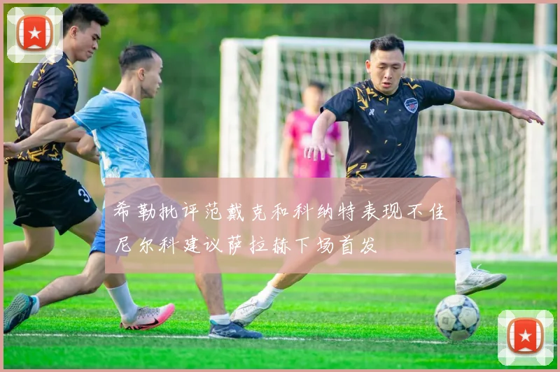 希勒批评范戴克和科纳特表现不佳尼尔科建议萨拉赫下场首发