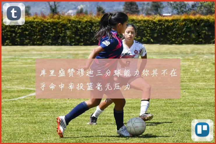 库里盛赞穆迪三分球能力称其不在乎命中率投篮毫无压力